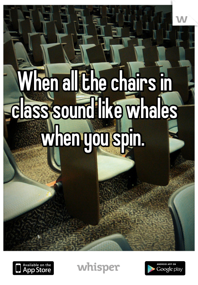 When all the chairs in class sound like whales when you spin. 