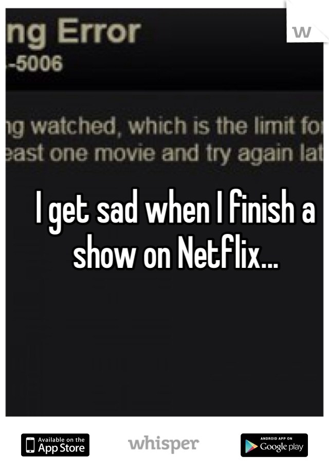 I get sad when I finish a show on Netflix... 