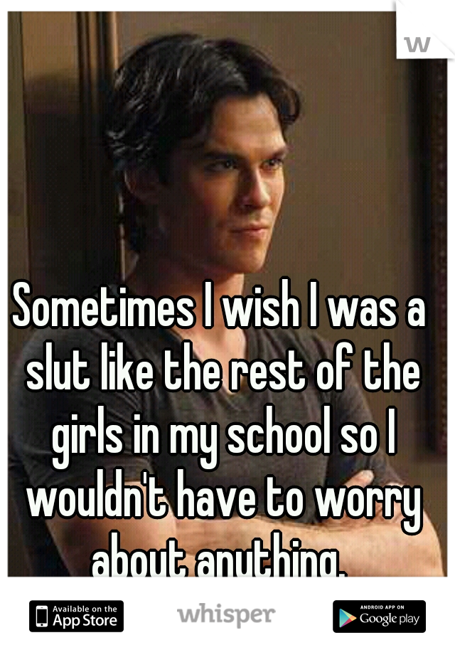Sometimes I wish I was a slut like the rest of the girls in my school so I wouldn't have to worry about anything. 