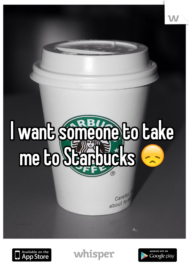 I want someone to take me to Starbucks 😞