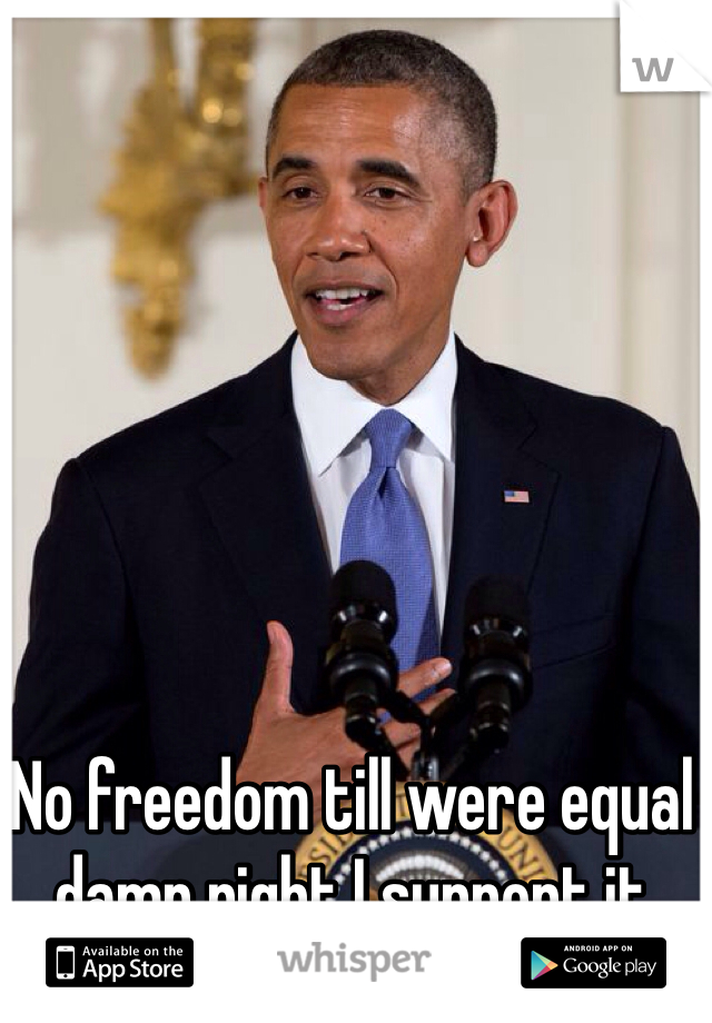 No freedom till were equal damn right I support it