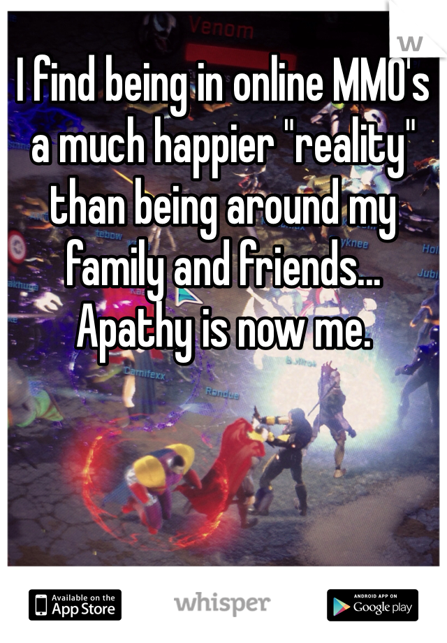 I find being in online MMO's a much happier "reality" than being around my family and friends... Apathy is now me. 