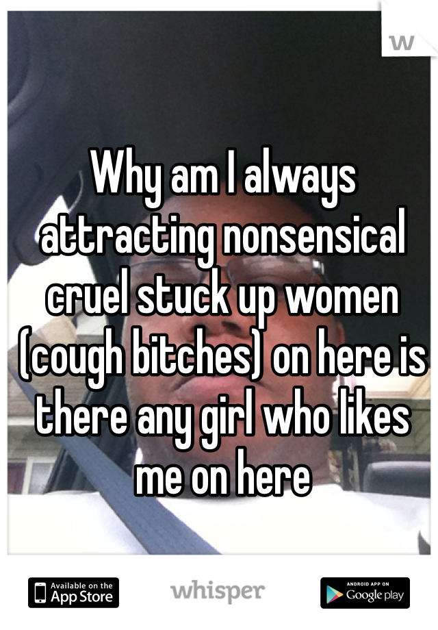 Why am I always attracting nonsensical cruel stuck up women  (cough bitches) on here is there any girl who likes me on here 