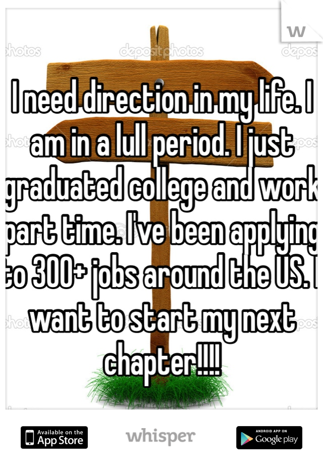 I need direction in my life. I am in a lull period. I just graduated college and work part time. I've been applying to 300+ jobs around the US. I want to start my next chapter!!!!