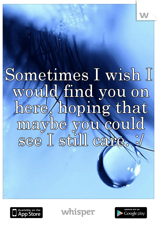 Sometimes I wish I would find you on here, hoping that maybe you could see I still care. :/