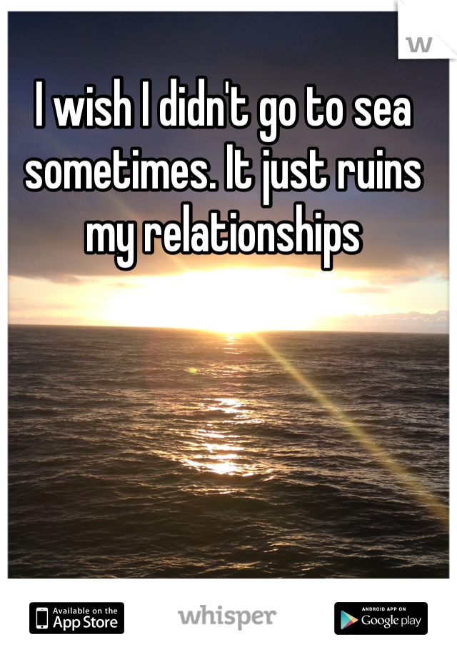 I wish I didn't go to sea sometimes. It just ruins my relationships 
