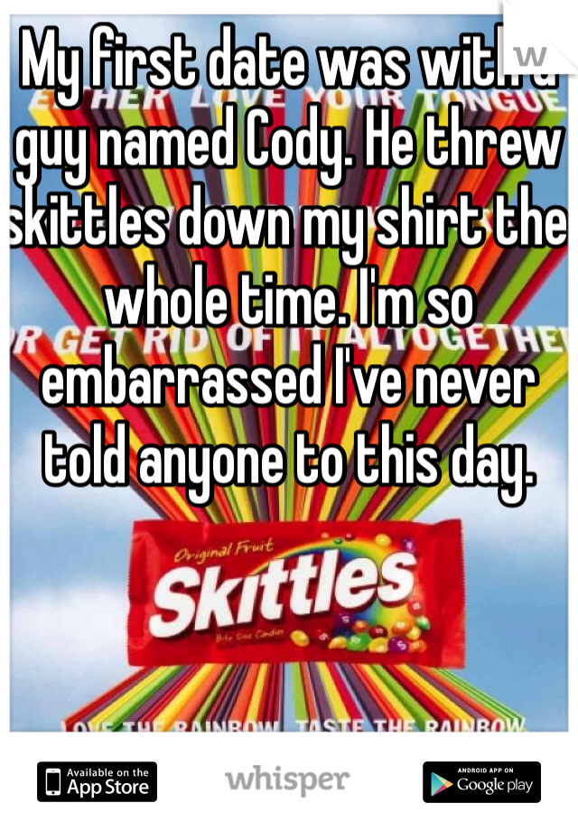 My first date was with a guy named Cody. He threw skittles down my shirt the whole time. I'm so embarrassed I've never told anyone to this day. 