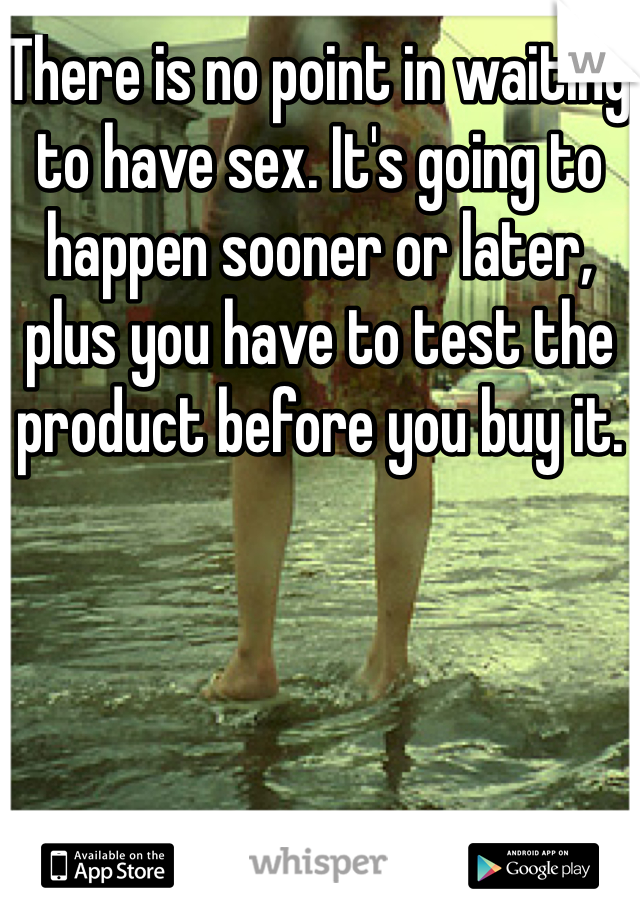 There is no point in waiting to have sex. It's going to happen sooner or later, plus you have to test the product before you buy it. 