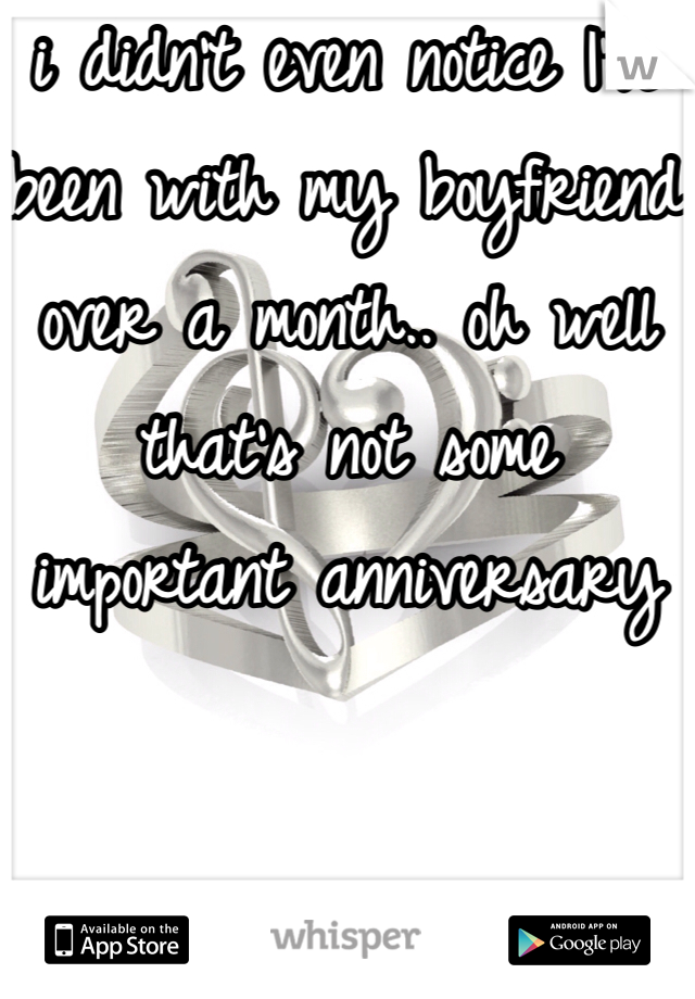 i didn't even notice I've been with my boyfriend over a month.. oh well that's not some important anniversary 