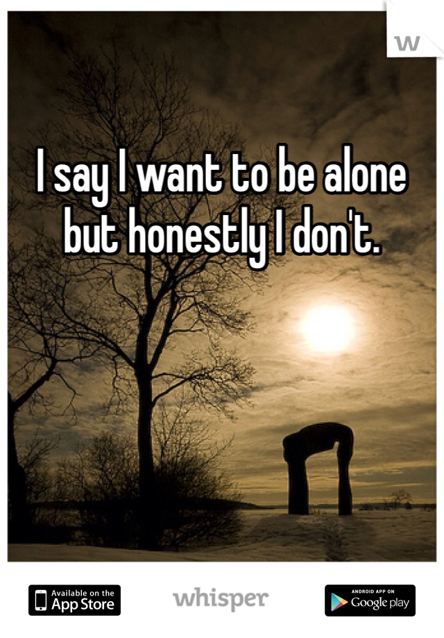 I say I want to be alone but honestly I don't.