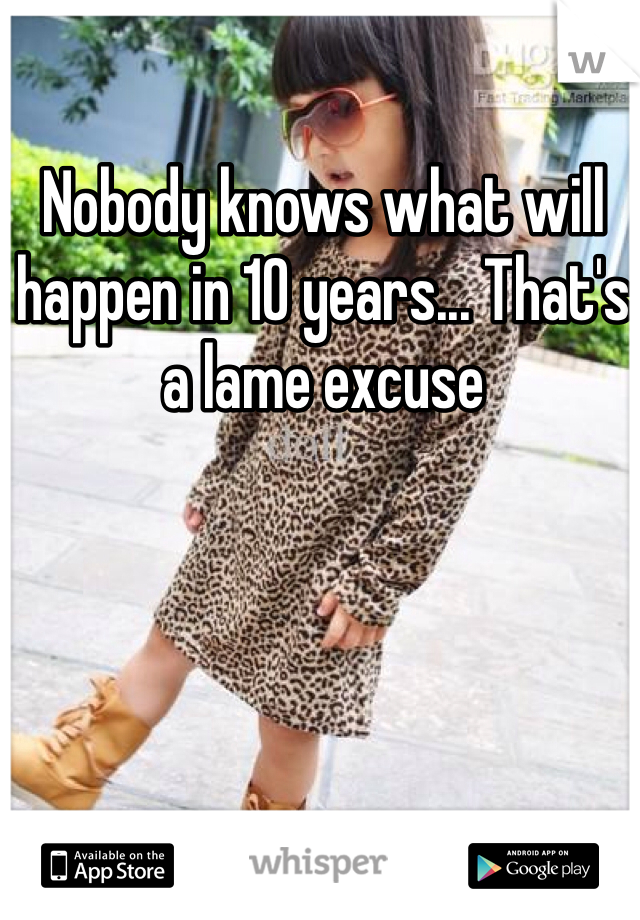 Nobody knows what will happen in 10 years... That's a lame excuse