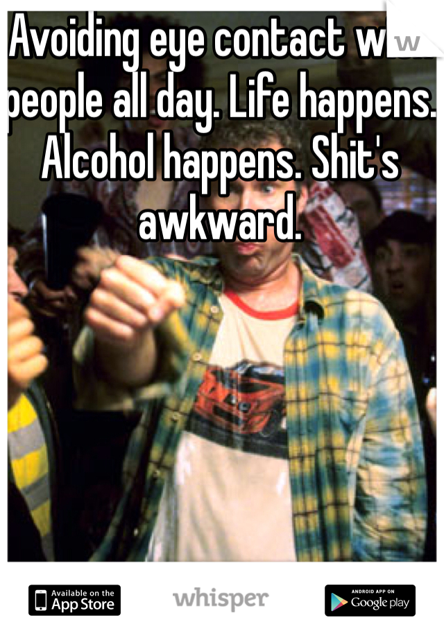 Avoiding eye contact with people all day. Life happens. Alcohol happens. Shit's awkward. 