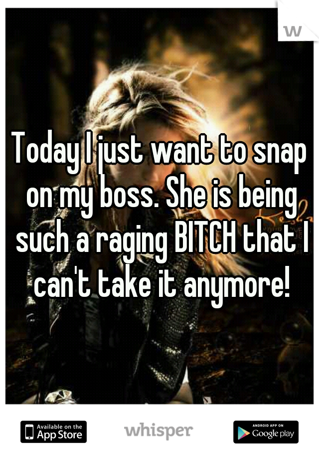 Today I just want to snap on my boss. She is being such a raging BITCH that I can't take it anymore!
