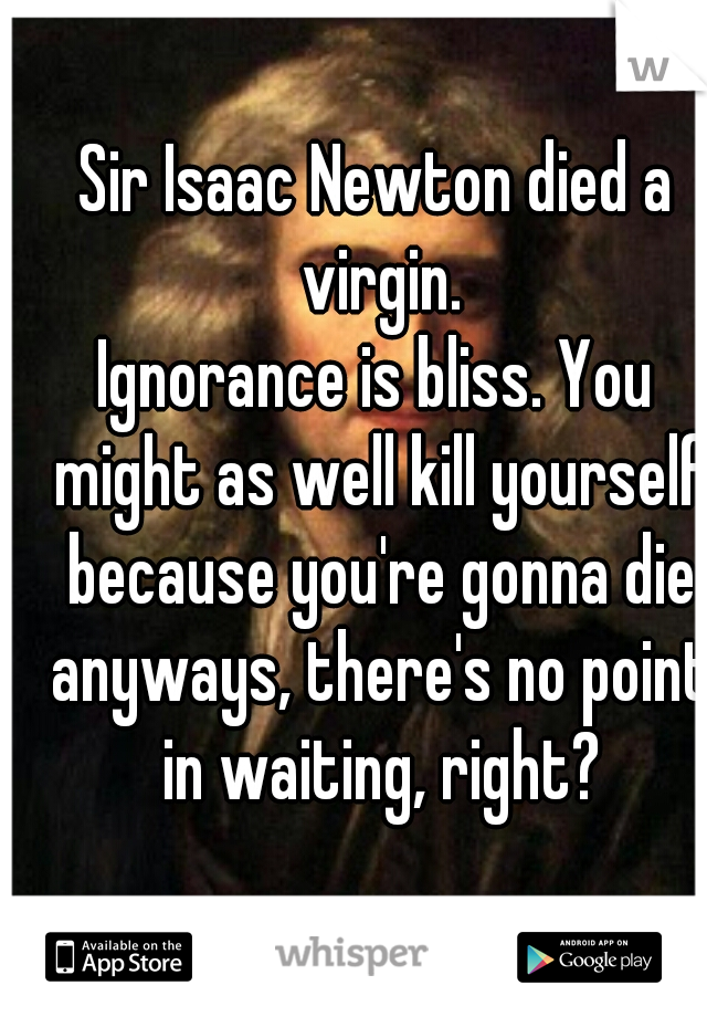 Sir Isaac Newton died a virgin.

Ignorance is bliss. You might as well kill yourself because you're gonna die anyways, there's no point in waiting, right?
