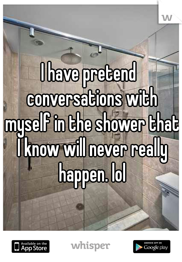 I have pretend  conversations with myself in the shower that I know will never really happen. lol