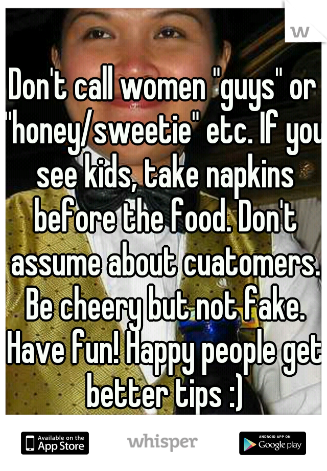 Don't call women "guys" or "honey/sweetie" etc. If you see kids, take napkins before the food. Don't assume about cuatomers. Be cheery but not fake. Have fun! Happy people get better tips :)