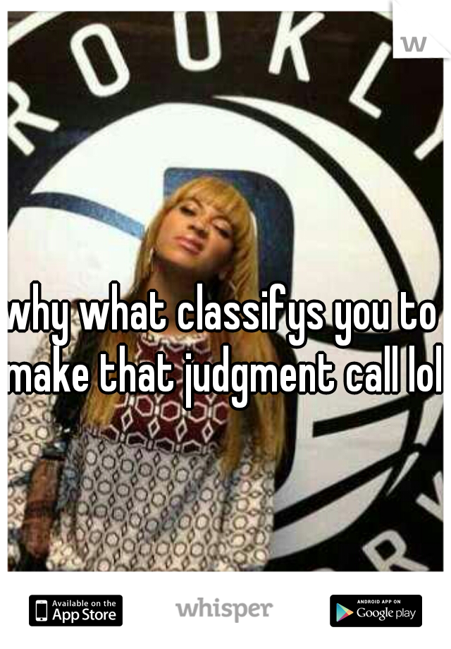 why what classifys you to make that judgment call lol