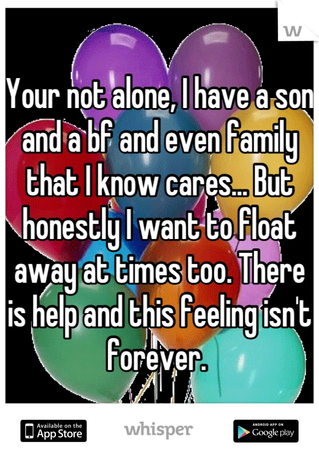 Your not alone, I have a son and a bf and even family that I know cares... But honestly I want to float away at times too. There is help and this feeling isn't forever. 