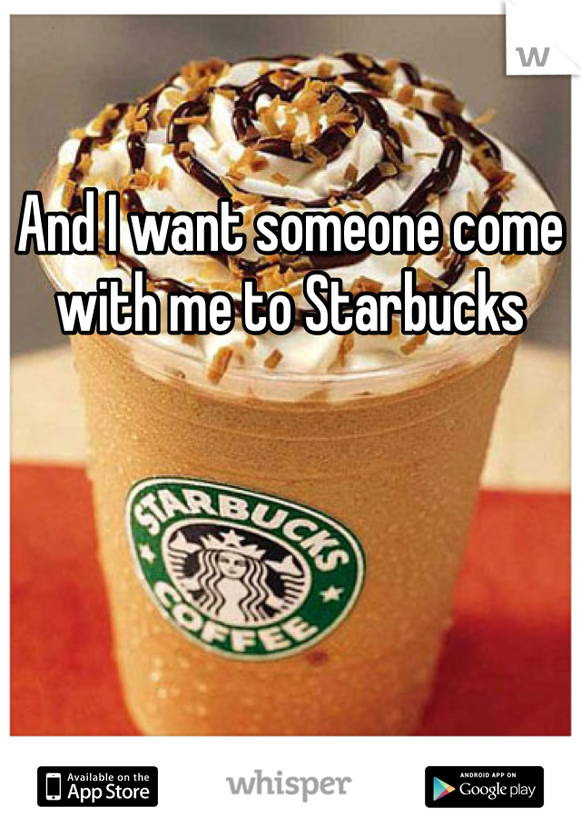 And I want someone come with me to Starbucks 