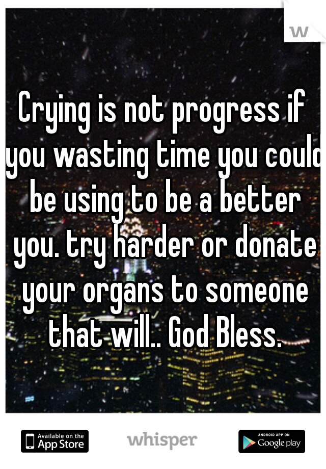 Crying is not progress if you wasting time you could be using to be a better you. try harder or donate your organs to someone that will.. God Bless.