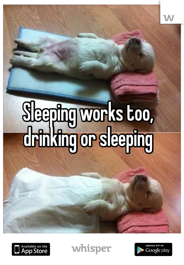 Sleeping works too, drinking or sleeping 