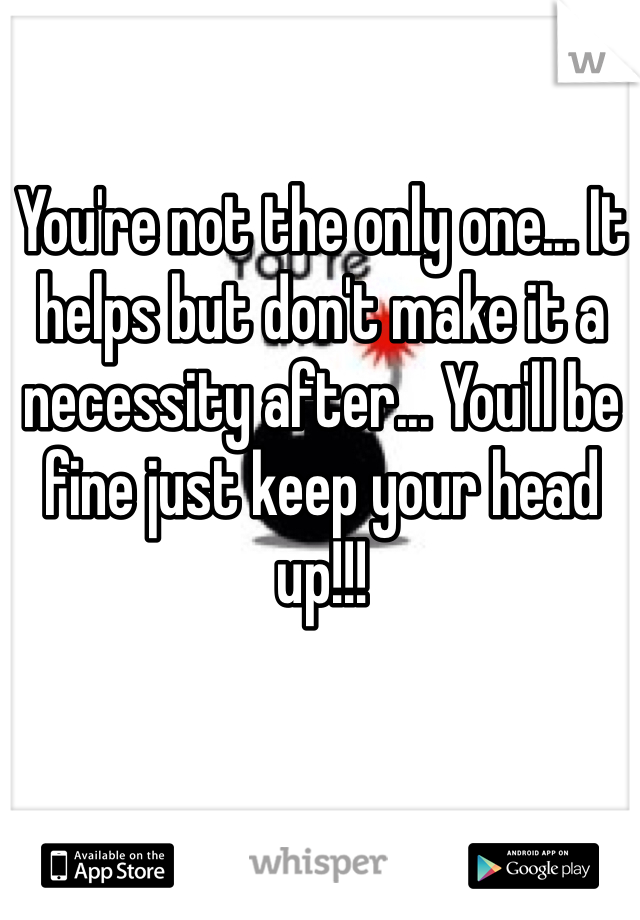 You're not the only one... It helps but don't make it a necessity after... You'll be fine just keep your head up!!!