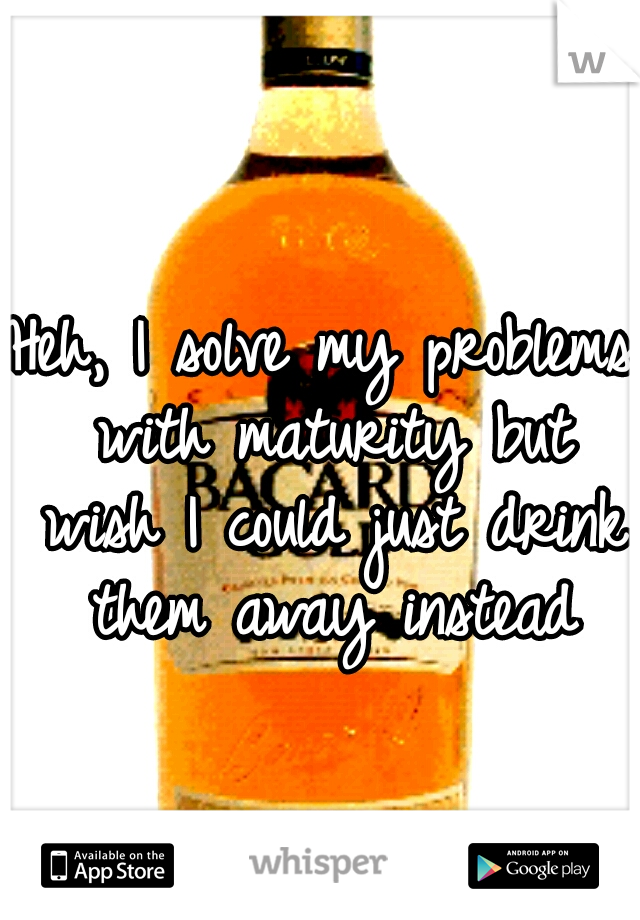 Heh, I solve my problems with maturity but wish I could just drink them away instead