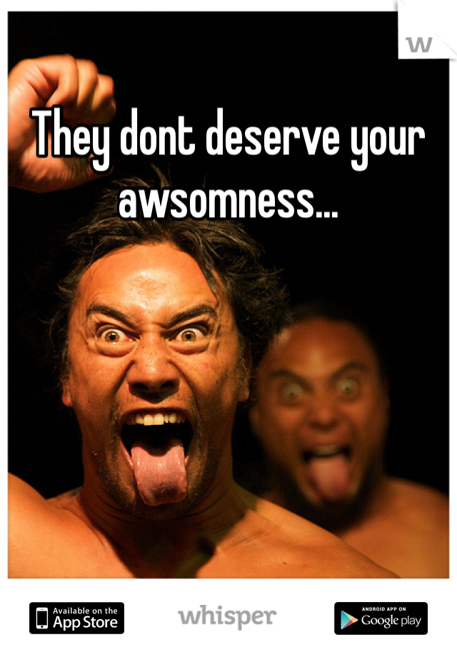 They dont deserve your awsomness...