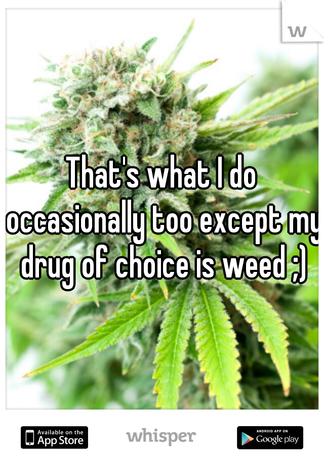 That's what I do occasionally too except my drug of choice is weed ;)