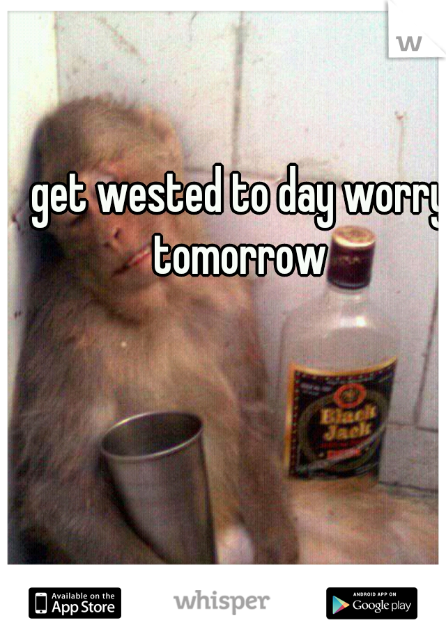 get wested to day worry tomorrow 