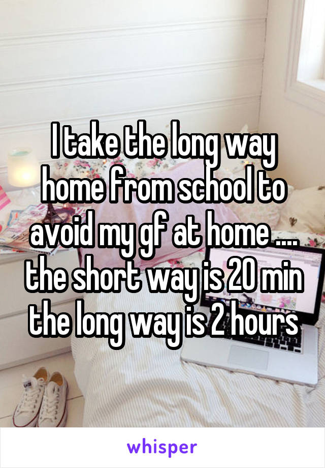 I take the long way home from school to avoid my gf at home .... the short way is 20 min the long way is 2 hours