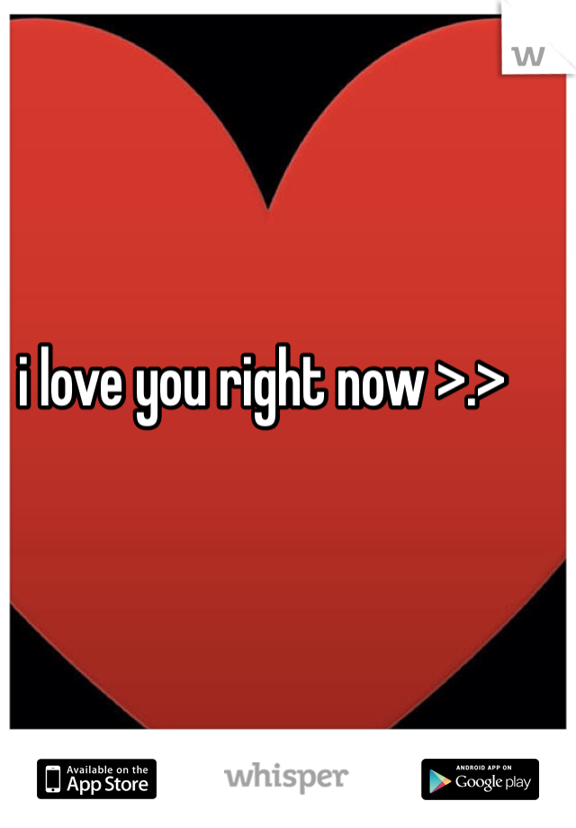 i love you right now >.>
