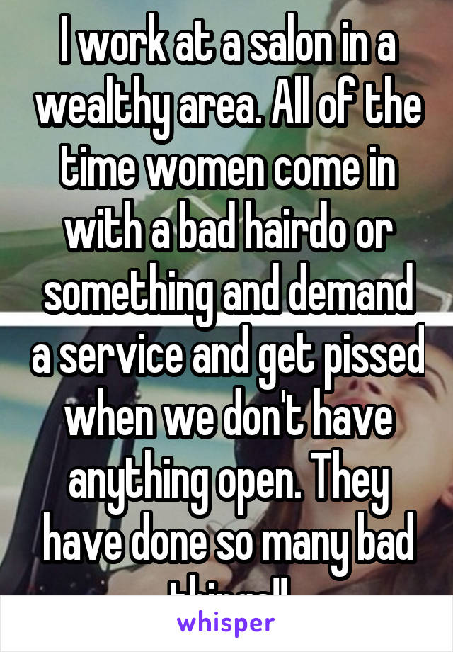 I work at a salon in a wealthy area. All of the time women come in with a bad hairdo or something and demand a service and get pissed when we don't have anything open. They have done so many bad things!!