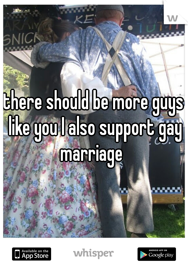 there should be more guys like you I also support gay marriage  