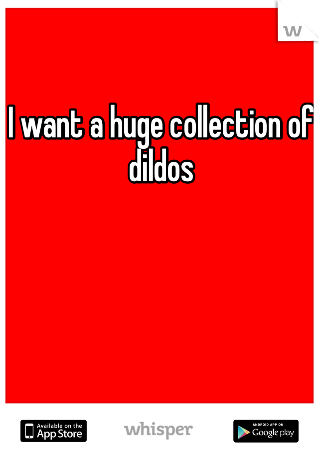 I want a huge collection of dildos 