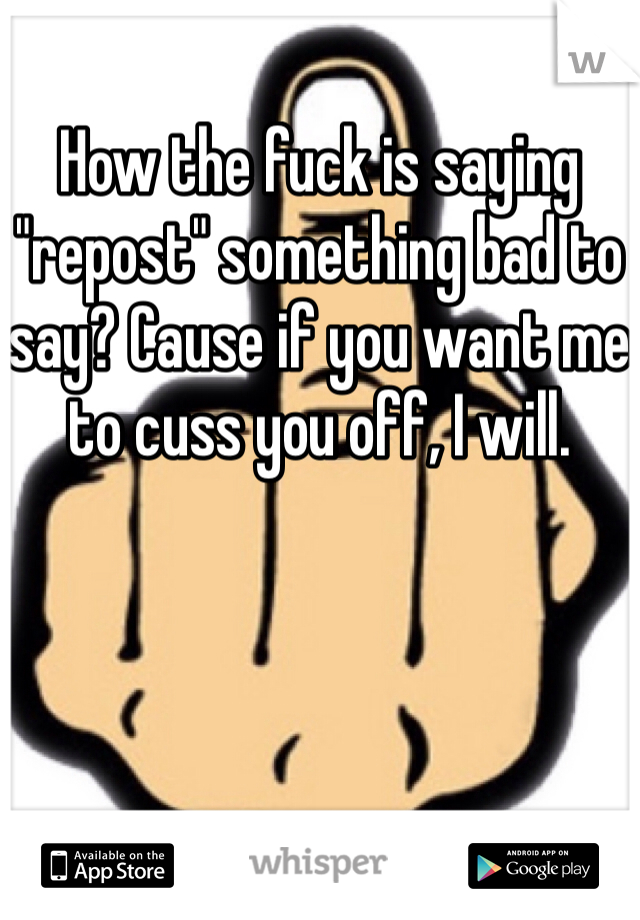 How the fuck is saying "repost" something bad to say? Cause if you want me to cuss you off, I will. 