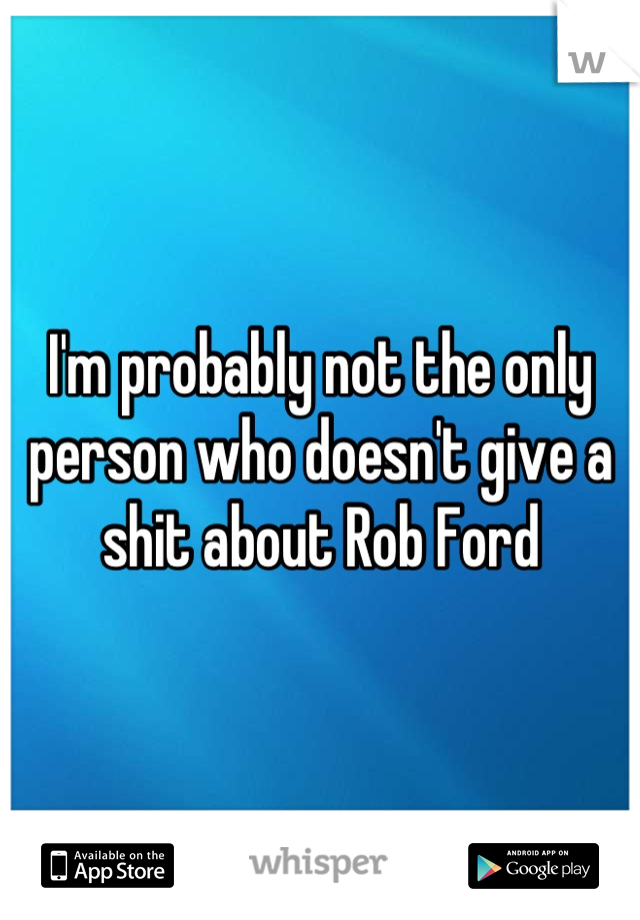 I'm probably not the only person who doesn't give a shit about Rob Ford