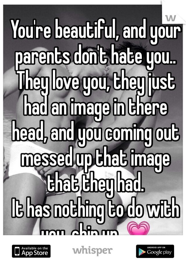 You're beautiful, and your parents don't hate you.. They love you, they just had an image in there head, and you coming out messed up that image that they had. 
It has nothing to do with you, chin up. 💗