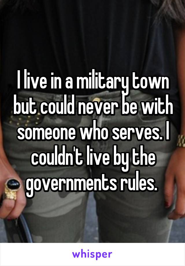 I live in a military town but could never be with someone who serves. I couldn't live by the governments rules. 