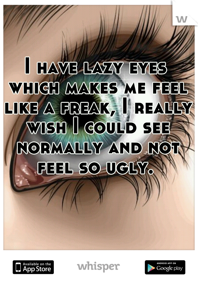 I have lazy eyes which makes me feel like a freak, I really wish I could see normally and not feel so ugly. 