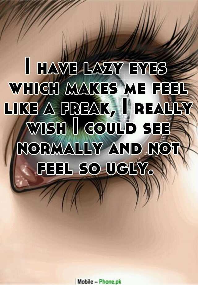 I have lazy eyes which makes me feel like a freak, I really wish I could see normally and not feel so ugly. 