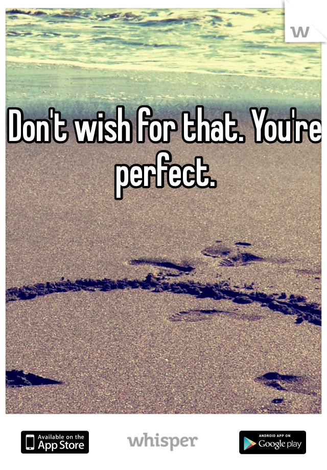 Don't wish for that. You're perfect.