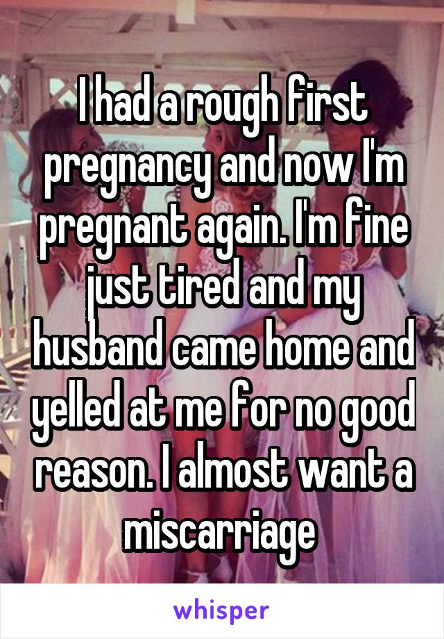I had a rough first pregnancy and now I'm pregnant again. I'm fine just tired and my husband came home and yelled at me for no good reason. I almost want a miscarriage 