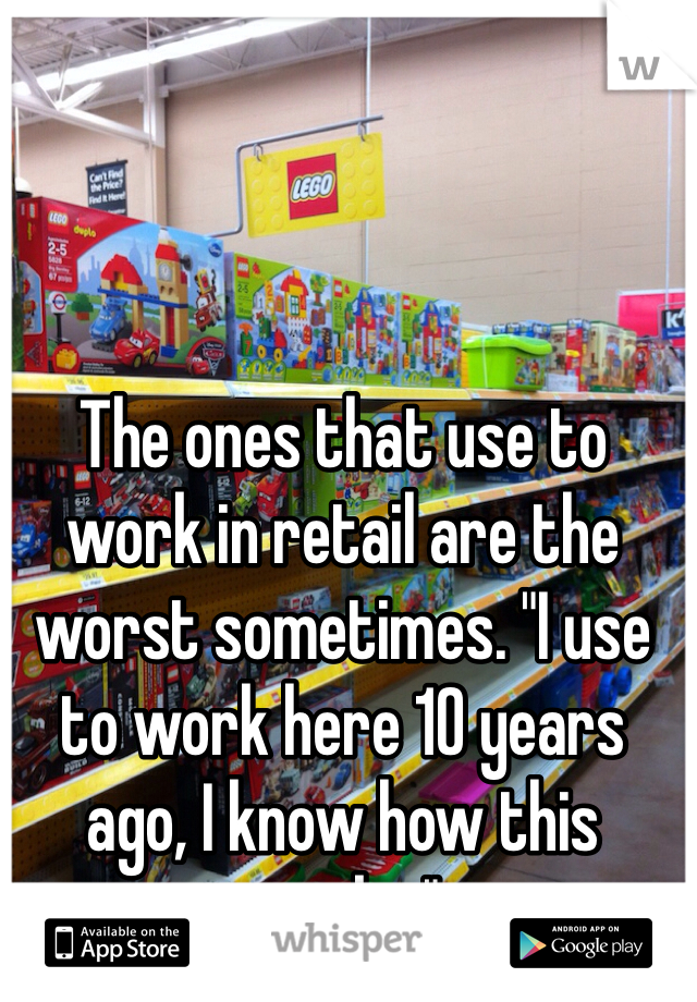 The ones that use to work in retail are the worst sometimes. "I use to work here 10 years ago, I know how this works."  