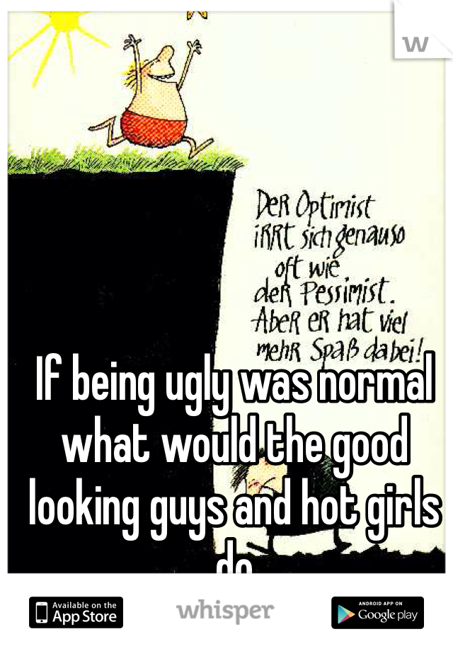 If being ugly was normal what would the good looking guys and hot girls do