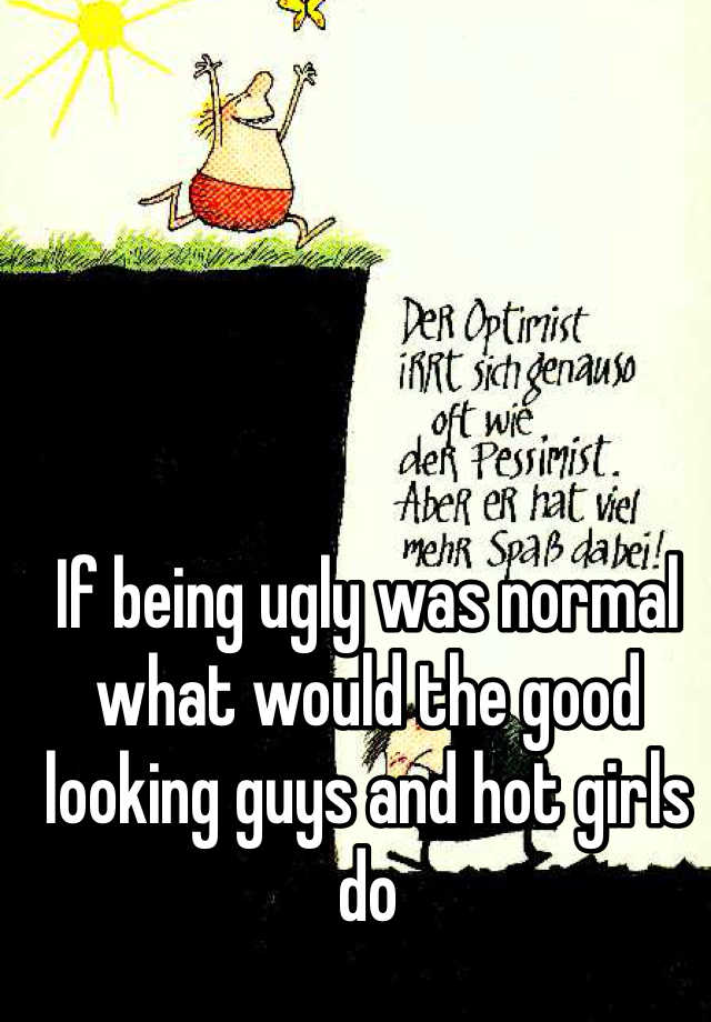 If being ugly was normal what would the good looking guys and hot girls do