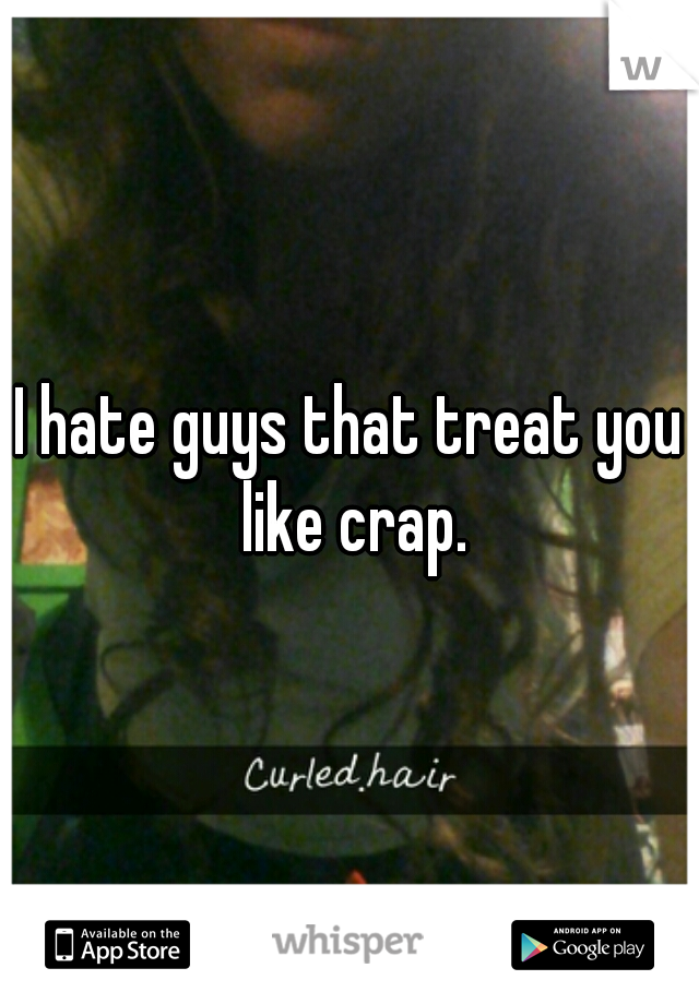 I hate guys that treat you like crap.