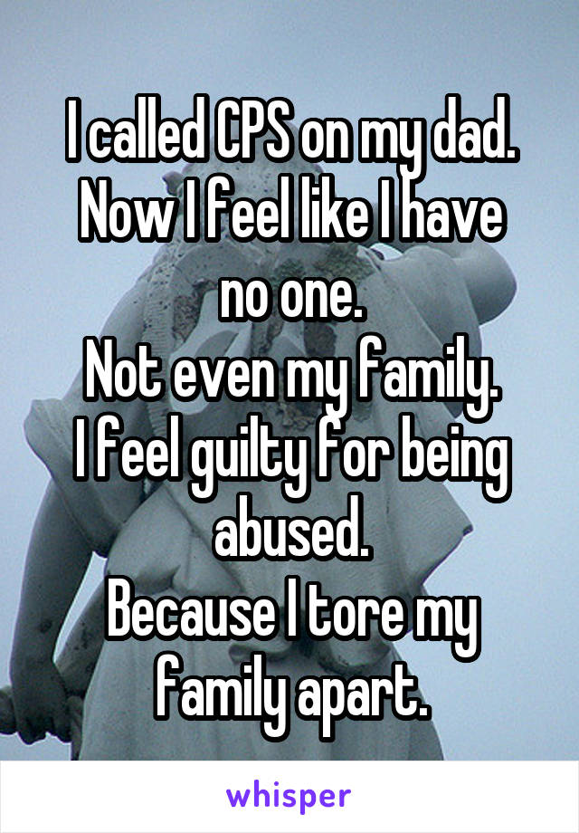 I called CPS on my dad.
Now I feel like I have no one.
Not even my family.
I feel guilty for being abused.
Because I tore my family apart.