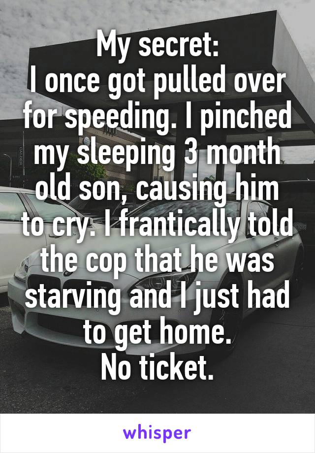 My secret:
I once got pulled over for speeding. I pinched my sleeping 3 month old son, causing him to cry. I frantically told the cop that he was starving and I just had to get home.
No ticket.

