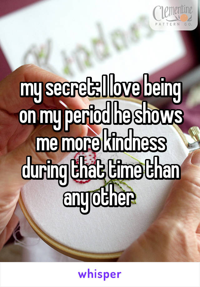 my secret: I love being on my period he shows me more kindness during that time than any other 